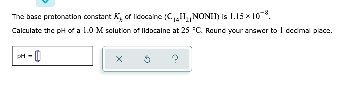8-
The base protonation constant K, of lidocaine (C,4H2NONH) is 1.15 × 10 °.
14121
Calculate the pH of a 1.0 M solution of lidocaine at 25 °C. Round your answer to 1 decimal place.
pH

