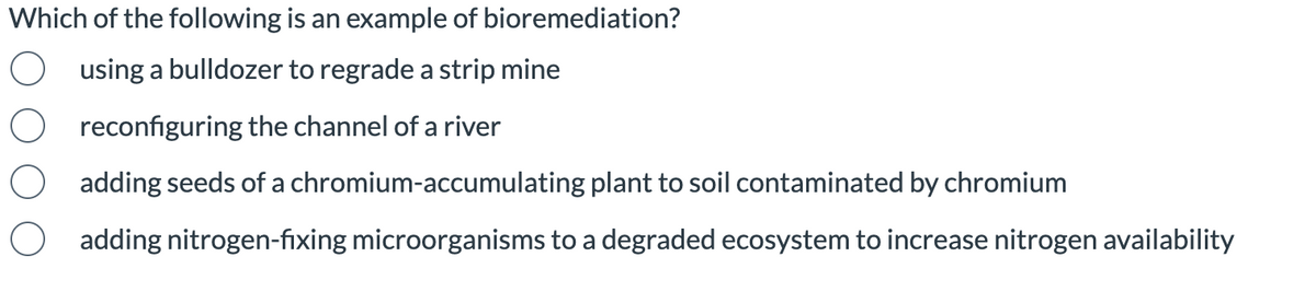 Which of the following is an example of bioremediation?
using a bulldozer to regrade a strip mine
reconfiguring the channel of a river
adding seeds of a chromium-accumulating plant to soil contaminated by chromium
adding nitrogen-fixing microorganisms to a degraded ecosystem to increase nitrogen availability