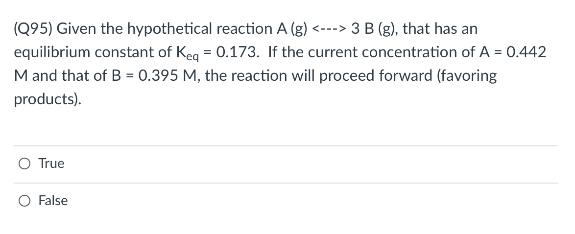(Q95) Given the hypothetical reaction A (g) <---> 3 B (g), that has an
equilibrium constant of Keg = 0.173. If the current concentration of A = 0.442
M and that of B = 0.395 M, the reaction will proceed forward (favoring
%3D
products).
True
False
