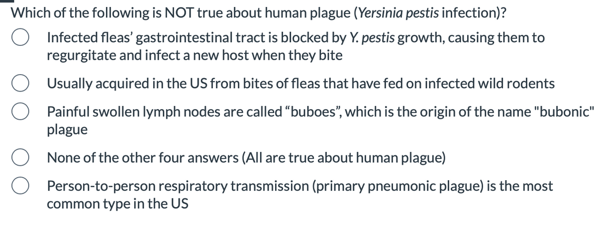 Which of the following is NOT true about human plague (Yersinia pestis infection)?
Infected fleas' gastrointestinal tract is blocked by Y. pestis growth, causing them to
regurgitate and infect a new host when they bite
Usually acquired in the US from bites of fleas that have fed on infected wild rodents
Painful swollen lymph nodes are called "buboes", which is the origin of the name "bubonic"
plague
None of the other four answers (All are true about human plague)
Person-to-person respiratory transmission (primary pneumonic plague) is the most
common type in the US
