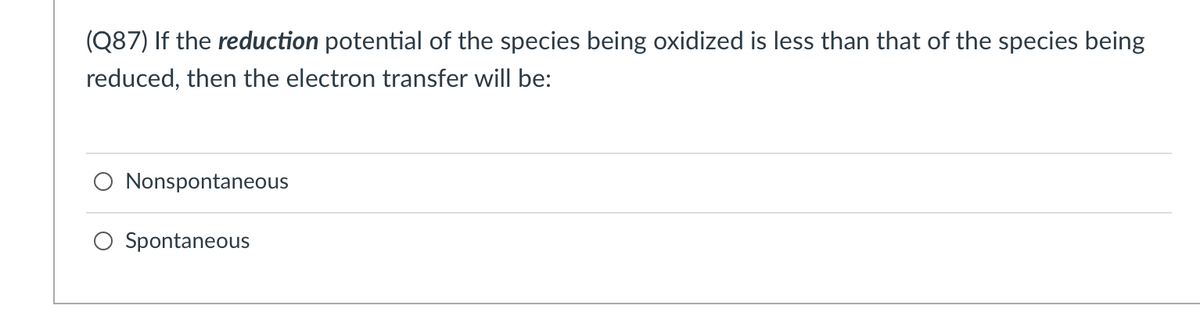 (Q87) If the reduction potential of the species being oxidized is less than that of the species being
reduced, then the electron transfer will be:
O Nonspontaneous
O Spontaneous
