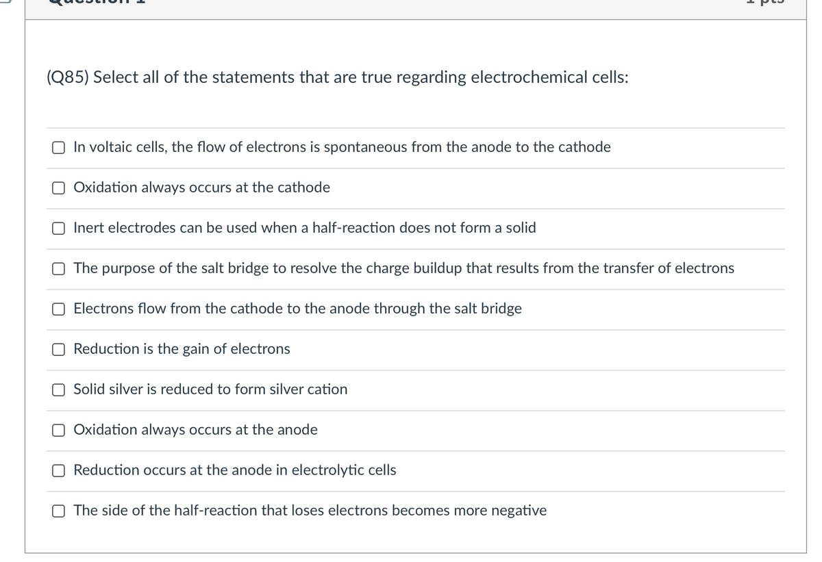 (Q85) Select all of the statements that are true regarding electrochemical cells:
O In voltaic cells, the flow of electrons is spontaneous from the anode to the cathode
Oxidation always occurs at the cathode
Inert electrodes can be used when a half-reaction does not form a solid
The
purpose of the salt bridge to resolve the charge buildup that results from the transfer of electrons
Electrons flow from the cathode to the anode through the salt bridge
Reduction is the gain of electrons
Solid silver is reduced to form silver cation
Oxidation always occurs at the anode
Reduction occurs at the anode in electrolytic cells
O The side of the half-reaction that loses electrons becomes more negative

