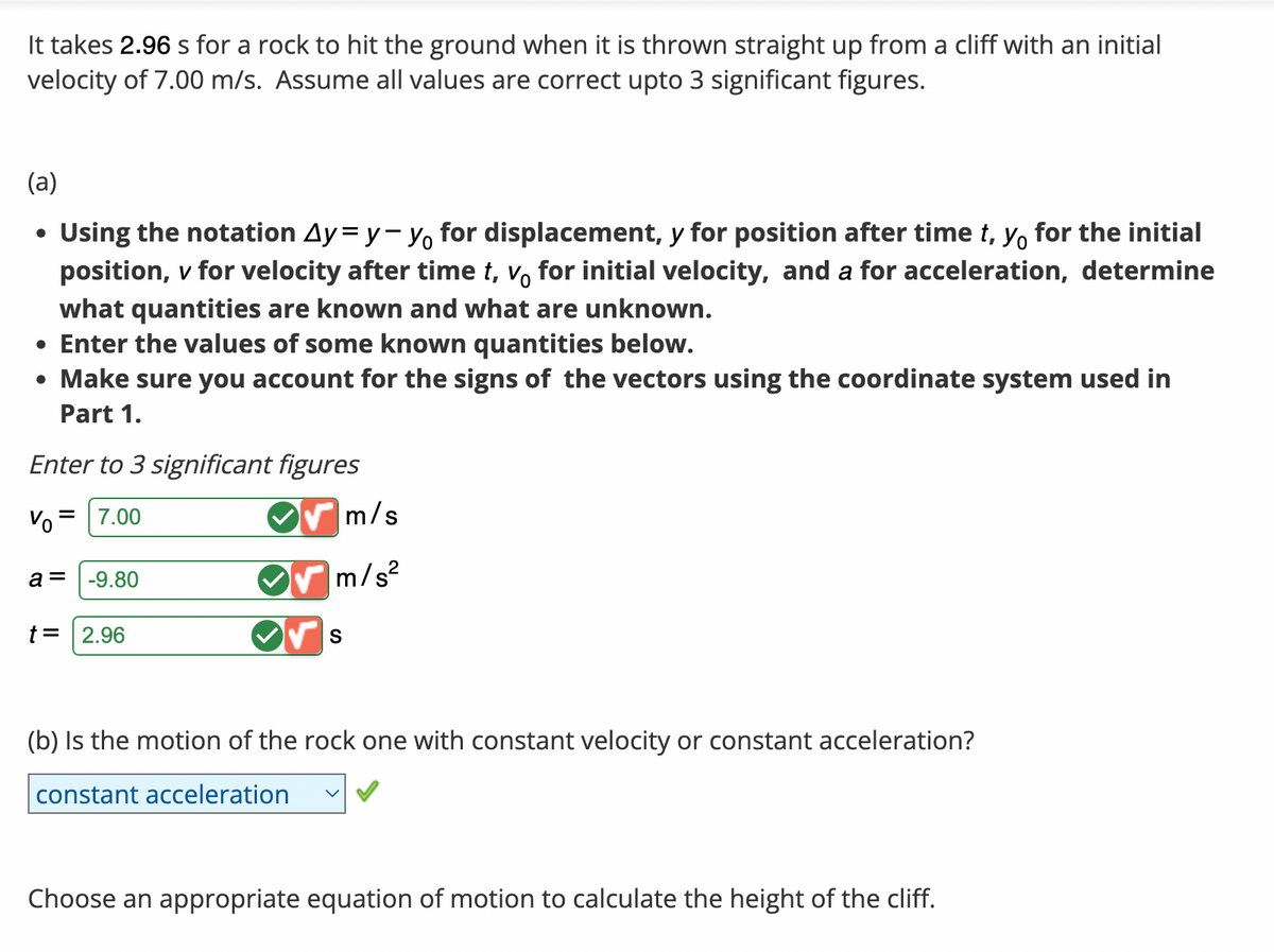 It takes 2.96 s for a rock to hit the ground when it is thrown straight up from a cliff with an initial
velocity of 7.00 m/s. Assume all values are correct upto 3 significant figures.
(a)
Using the notation Ay=y-y for displacement, y for position after time t, y for the initial
position, v for velocity after time t, vo for initial velocity, and a for acceleration, determine
what quantities are known and what are unknown.
• Enter the values of some known quantities below.
• Make sure you account for the signs of the vectors using the coordinate system used in
Part 1.
Enter to 3 significant figures
=
Vo 7.00
a = -9.80
t = 2.96
m/s
m/s²
S
(b) Is the motion of the rock one with constant velocity or constant acceleration?
constant acceleration
Choose an appropriate equation of motion to calculate the height of the cliff.