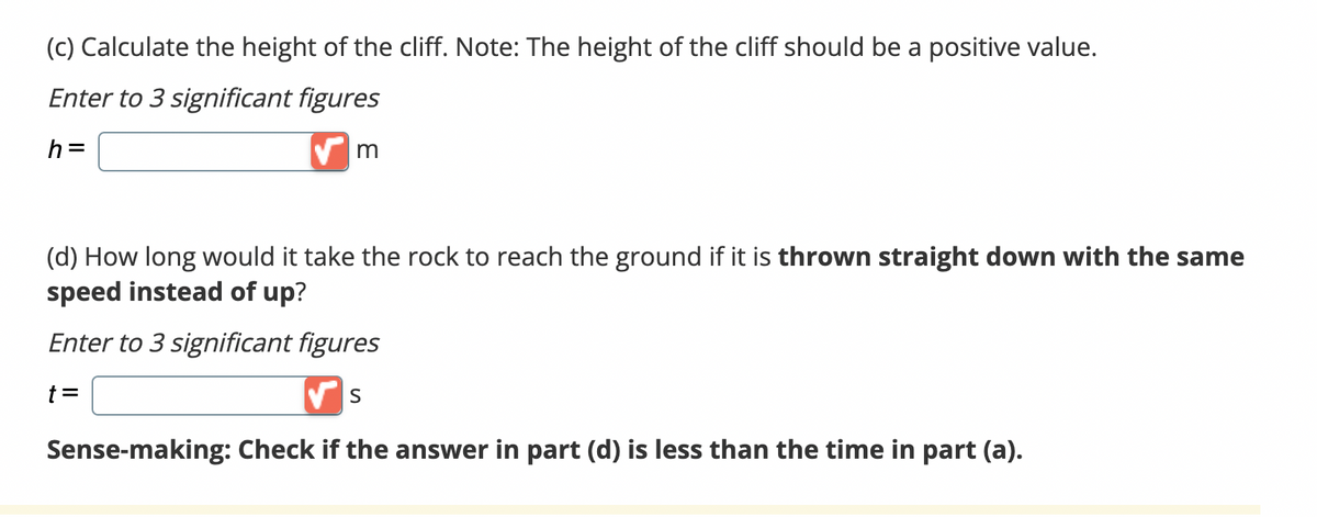 (c) Calculate the height of the cliff. Note: The height of the cliff should be a positive value.
Enter to 3 significant figures
h=
m
(d) How long would it take the rock to reach the ground if it is thrown straight down with the same
speed instead of up?
Enter to 3 significant figures
t =
✔S
Sense-making: Check if the answer in part (d) is less than the time in part (a).