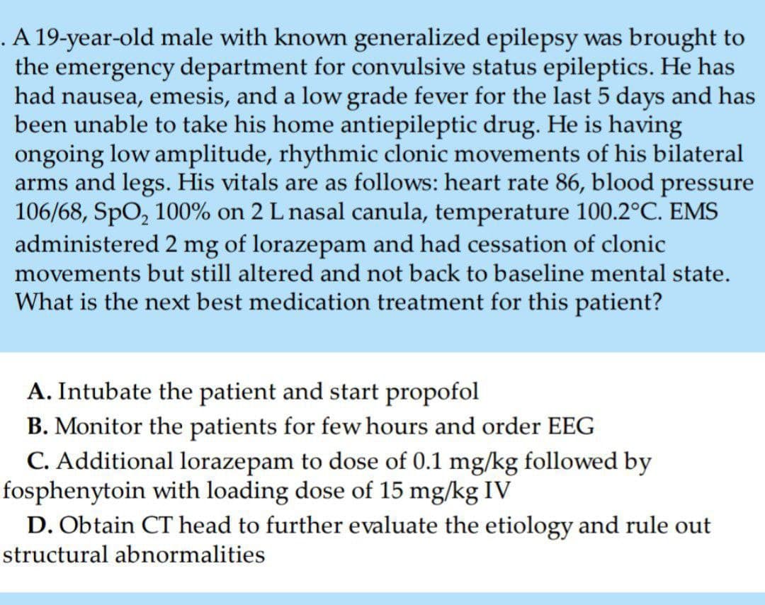 . A 19-year-old male with known generalized epilepsy was brought to
the emergency department for convulsive status epileptics. He has
had nausea, emesis, and a low grade fever for the last 5 days and has
been unable to take his home antiepileptic drug. He is having
ongoing low amplitude, rhythmic clonic movements of his bilateral
arms and legs. His vitals are as follows: heart rate 86, blood pressure
106/68, SpO, 100% on 2 L nasal canula, temperature 100.2°C. EMS
administered 2 mg of lorazepam and had cessation of clonic
movements but still altered and not back to baseline mental state.
What is the next best medication treatment for this patient?
A. Intubate the patient and start propofol
B. Monitor the patients for few hours and order EEG
C. Additional lorazepam to dose of 0.1 mg/kg followed by
fosphenytoin with loading dose of 15 mg/kg IV
D. Obtain CT head to further evaluate the etiology and rule out
structural abnormalities
