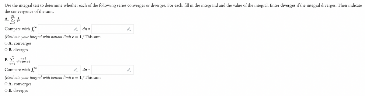 Use the integral test to determine whether each of the following series converges or diverges. For each, fill in the integrand and the value of the integral. Enter diverges if the integral diverges. Then indicate
the
of the sum.
convergence
∞
A. Σ 9n
n=1
Compare with fo
(Evaluate your integral with bottom limit c = 1.) This sum
A. converges
O B. diverges
B.
n+5
n²+10n+5
dn
=
n=1
Compare with fo
(Evaluate your integral with bottom limit c = 1.) This sum
O A. converges
O B. diverges
dn =
=
I-
-