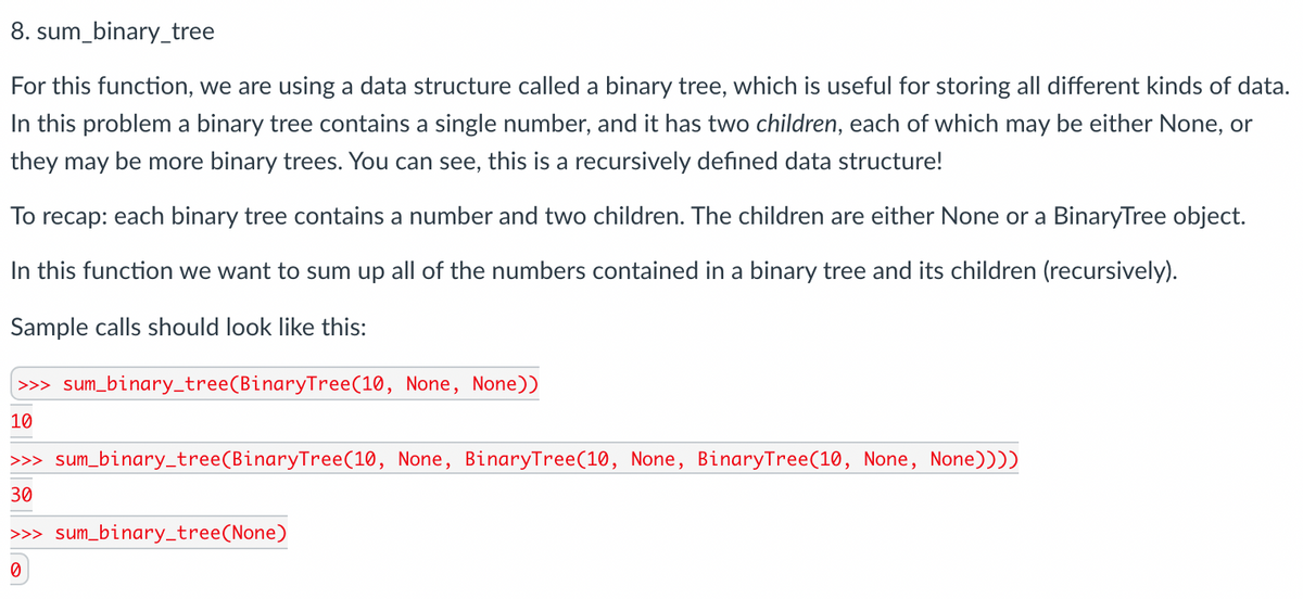 8. sum_binary_tree
For this function, we are using a data structure called a binary tree, which is useful for storing all different kinds of data.
In this problem a binary tree contains a single number, and it has two children, each of which may be either None, or
they may be more binary trees. You can see, this is a recursively defined data structure!
To recap: each binary tree contains a number and two children. The children are either None or a BinaryTree object.
In this function we want to sum up all of the numbers contained in a binary tree and its children (recursively).
Sample calls should look like this:
>> sum_binary_tree(BinaryTree(10, None, None))
10
>>> sum_binary_tree(BinaryTree(10, None, BinaryTree(10, None, BinaryTree(10, None, None))))
30
>> sum_binary_tree(None)
