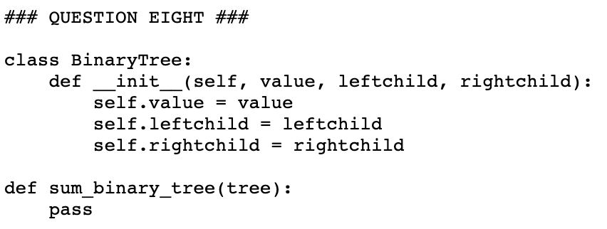 ### QUESTION EIGHT ###
class BinaryTree:
def
init
(self, value, leftchild, rightchild):
self.value = value
self.leftchild = leftchild
self.rightchild = rightchild
def sum_binary_tree(tree):
pass
