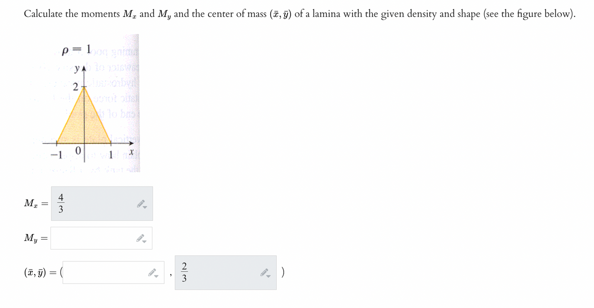 Calculate the moments Me and My and the center of mass (x, y) of a lamina with the given density and shape (see the figure below).
ME
My
||
-
=
p= 100g gnima
y lo pisos
2
aniobwll
0
-1
3
(x, y) = (
X
2
|)