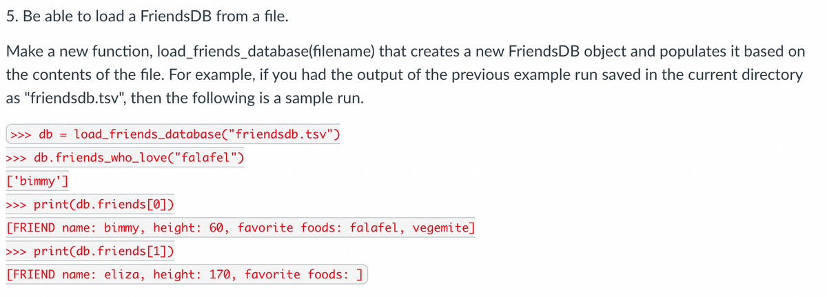 5. Be able to load a FriendsDB from a file.
Make a new function, load_friends_database(filename) that creates a new FriendsDB object and populates it based on
the contents of the file. For example, if you had the output of the previous example run saved in the current directory
as "friendsdb.tsv", then the following is a sample run.
>>> db =
load_friends_database("friendsdb.tsv")
>> db.friends_who_love("falafel")
['bimmy']
>> print(db.friends[0])
[FRIEND name: bimmy, height: 60, favorite foods: falafel, vegemite]
>> print(db.friends[1])
[FRIEND name: eliza, height: 170, favorite foods: ]
