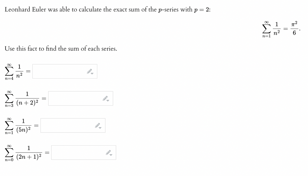 Leonhard Euler was able to calculate the exact sum of the p-series with p = 2:
Use this fact to find the sum of each series.
00
n=4
00
n=3
α
n=1
Σ
00
n=0
η2
1
(n + 2)2
1
(5η)2
1
(2n + 1)2
-
Σ.-
2
η=