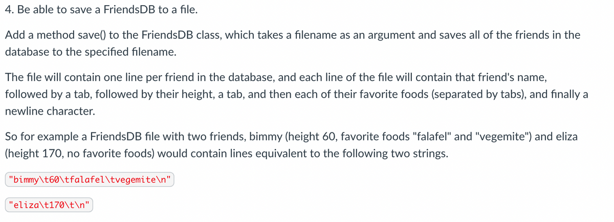 4. Be able to save a FriendsDB to a file.
Add a method save() to the FriendsDB class, which takes a filename as an argument and saves all of the friends in the
database to the specified filename.
The file will contain one line per friend in the database, and each line of the file will contain that friend's name,
followed by a tab, followed by their height, a tab, and then each of their favorite foods (separated by tabs), and finally a
newline character.
So for example a FriendsDB file with two friends, bimmy (height 60, favorite foods "falafel" and "vegemite") and eliza
(height 170, no favorite foods) would contain lines equivalent to the following two strings.
"bimmy\t60\tfalafel\tvegemite\n",
"eliza\t170\t\n"|
