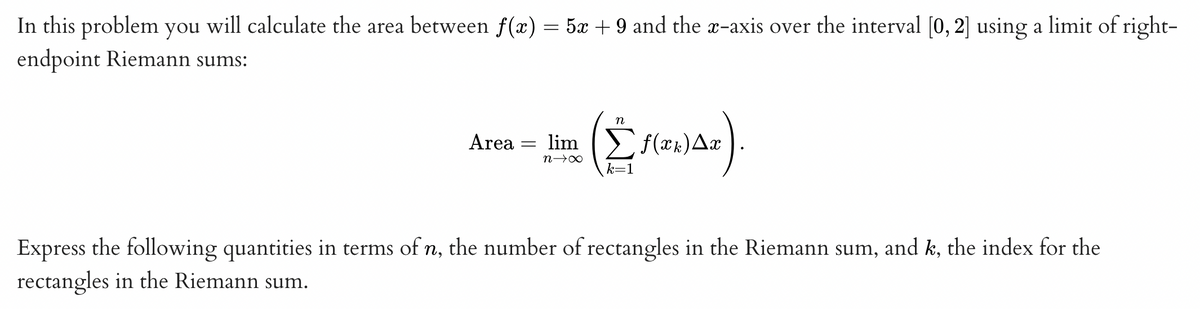 In this problem you will calculate the area between f(x) = 5x + 9 and the x-axis over the interval [0, 2] using a limit of right-
endpoint Riemann sums:
Area = lim
n→∞
n
(2₁
k=1
f(xk) Ax
Express the following quantities in terms of n, the number of rectangles in the Riemann sum, and k, the index for the
rectangles in the Riemann sum.