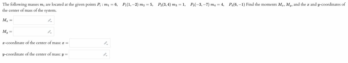 The following masses m, are located at the given points P₁ : m₁ = 6, P₁(1, −2) m₂ = 5, P₂(3, 4) m3 = 1, P3(−3,−7) m₁ = 4, P₁(6,−1) Find the moments Mx, My, and the x and y-coordinates of
the center of mass of the system.
Mx
My
=
=
I-
▶
x-coordinate of the center of mass: x =
y-coordinate of the center of mass: y =
B
▶