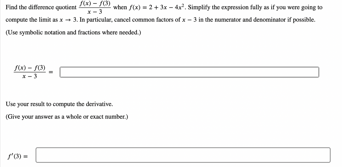 f(x) – f(3)
Find the difference quotient
when f(x) = 2 + 3x – 4x2. Simplify the expression fully as if you were going to
х — 3
compute the limit as x → 3. In particular, cancel common factors of x – 3 in the numerator and denominator if possible.
(Use symbolic notation and fractions where needed.)
f(x) – f(3)
х — 3
Use your result to compute the derivative.
(Give your answer as a whole or exact number.)
f'(3) =
