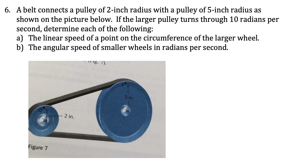 6. A belt connects a pulley of 2-inch radius with a pulley of 5-inch radius as
shown on the picture below. If the larger pulley turns through 10 radians per
second, determine each of the following:
a) The linear speed of a point on the circumference of the larger wheel.
b) The angular speed of smaller wheels in radians per second.
ig. 7).
S in.
2 in.
Figure 7
