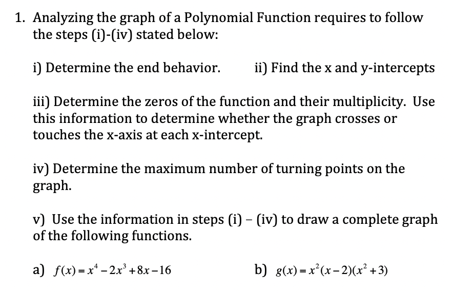 1. Analyzing the graph of a Polynomial Function requires to follow
the steps (i)-(iv) stated below:
i) Determine the end behavior.
ii) Find the x and y-intercepts
iii) Determine the zeros of the function and their multiplicity. Use
this information to determine whether the graph crosses or
touches the x-axis at each x-intercept.
iv) Determine the maximum number of turning points on the
graph.
v) Use the information in steps (i) – (iv) to draw a complete graph
of the following functions.
a) f(x)=x* – 2.x' +8x – 16
b) g(x) =x²(x-2)(x² + 3)
