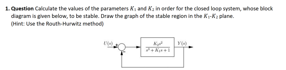 1. Question Calculate the values of the parameters K1 and K2 in order for the closed loop system, whose block
diagram is given below, to be stable. Draw the graph of the stable region in the K1-K2 plane.
(Hint: Use the Routh-Hurwitz method)
U(s)
Y(s)
s3 + K1s +1
