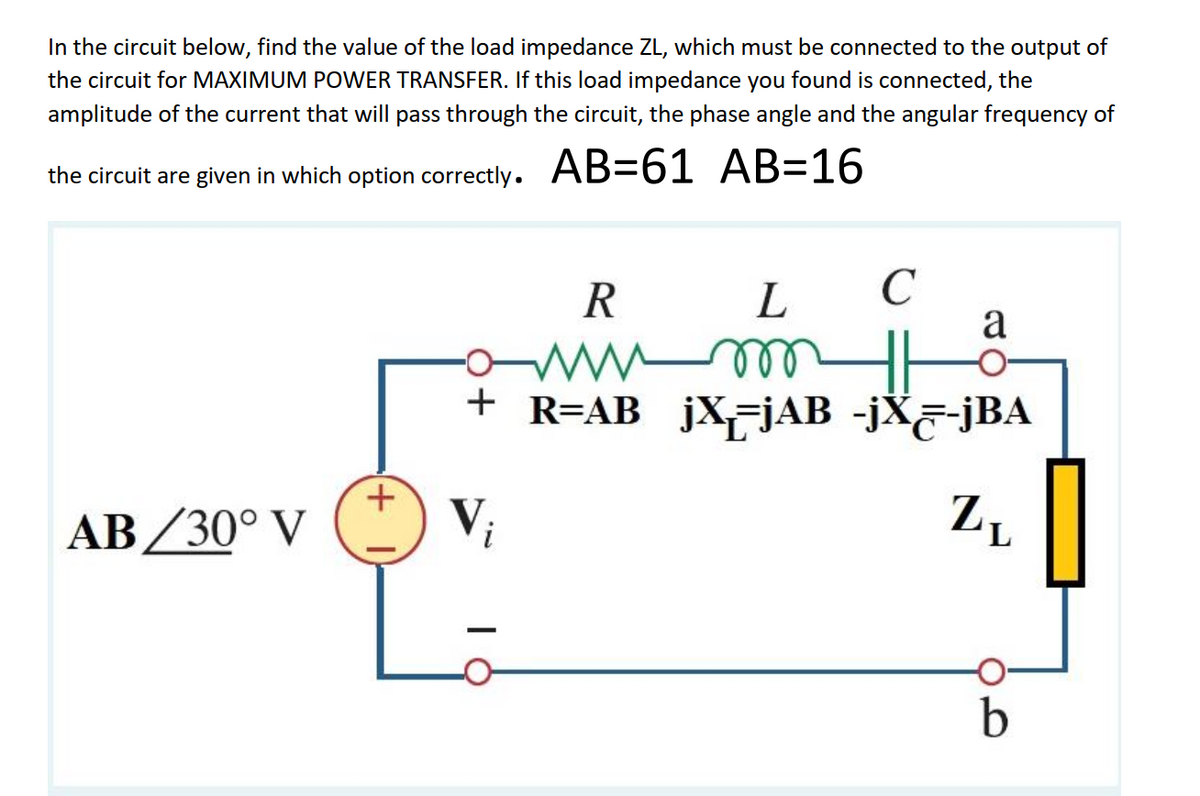 In the circuit below, find the value of the load impedance ZL, which must be connected to the output of
the circuit for MAXIMUM POWER TRANSFER. If this load impedance you found is connected, the
amplitude of the current that will pass through the circuit, the phase angle and the angular frequency of
the circuit are given in which option correctly. AB=61 AB=16
R
a
+ R=AB jXjAB -jX&-jBA
AB/30° V
V;

