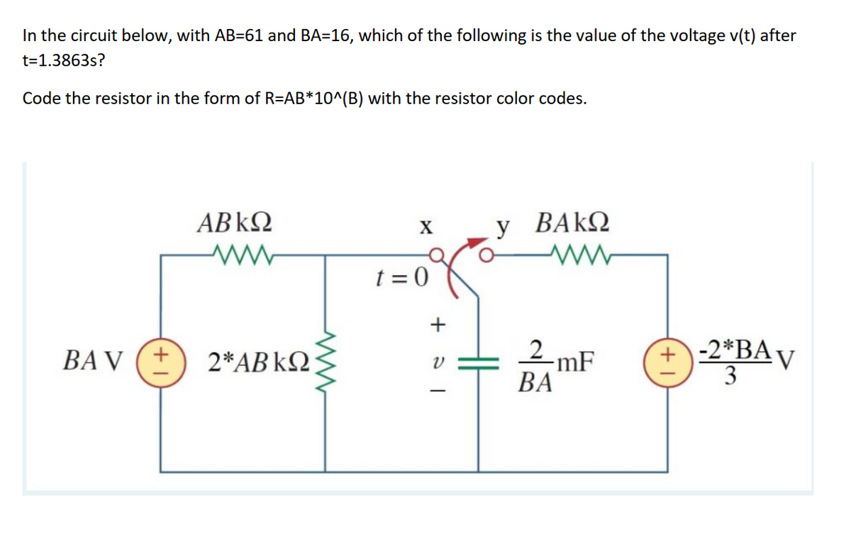In the circuit below, with AB=61 and BA=16, which of the following is the value of the voltage v(t) after
t=1.3863s?
Code the resistor in the form of R=AB*10^(B) with the resistor color codes.
ABKQ
X
y
BAΚΩ
t = 0
2 mF
-2*BA
v
3
BA V
2*AB kQ
ВА
