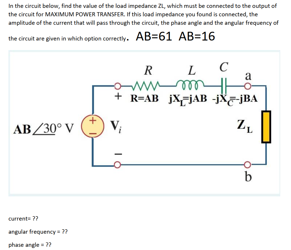 In the circuit below, find the value of the load impedance ZL, which must be connected to the output of
the circuit for MAXIMUM POWER TRANSFER. If this load impedance you found is connected, the
amplitude of the current that will pass through the circuit, the phase angle and the angular frequency of
the circuit are given in which option correctly. AB=61 AB=16
R
C
a
L
+ R=AB jX=jAB -jX&-jBA
AB/30° V
V;
Z,
b
current= ??
angular frequency = ??
phase angle = ??
