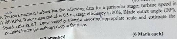 1150
A Parson's reaction turbine has the following data for a particular stage; turbine speed is
1500 RPM, Rotor mean radius is 0.5 m, stage efficiency is 80%, Blade outlet angle (20)
Speed ratio is. 0.7. Draw velocity triangle choosing appropriate scale and estimate the
available isentropic enthalpy drop in the stage.
uh? branches)
(6 Mark each)