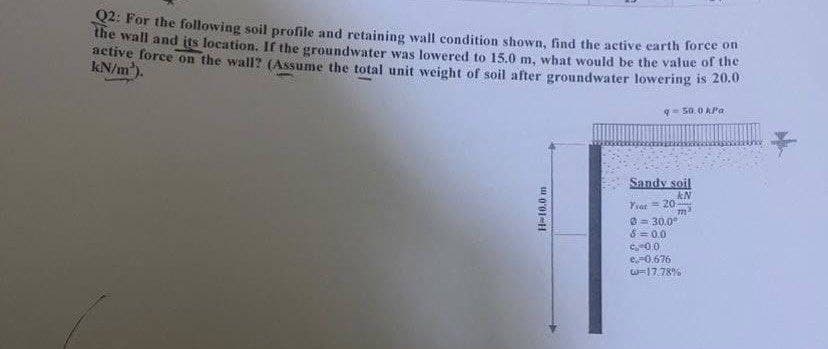 Q2: For the following soil profile and retaining wall condition shown, find the active earth force on
the wall and its location. If the groundwater was lowered to 15.0 m, what would be the value of the
active force on the wall? (Assume the total unit weight of soil after groundwater lowering is 20.0
kN/m³).
950.0 kPa
H-10.0 m
Sandy soil
KN
7²
Year 20
0 = 30,0⁰
8=0.0
9:00
e-0.676
0-17.78%