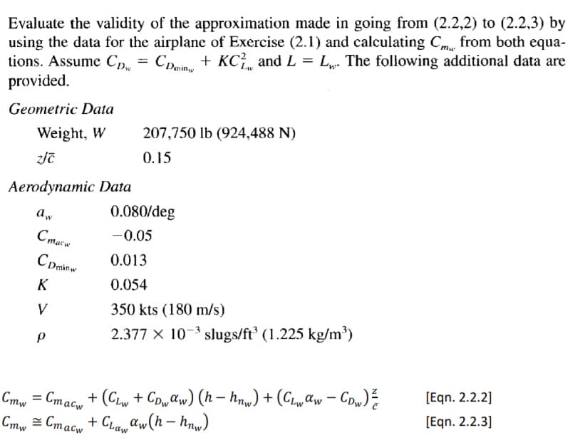 Evaluate the validity of the approximation made in going from (2.2,2) to (2.2,3) by
using the data for the airplane of Exercise (2.1) and calculating C. from both equa-
tions. Assume CDw
+ KC and L = L₁. The following additional data are
provided.
=
CDmin
KC,
Geometric Data
Weight, W
z/c
Aerodynamic Data
207,750 lb (924,488 N)
0.15
0.080/deg
Aw
Стаси
-0.05
CDminw
0.013
0.054
K
350 kts (180 m/s)
V
2.377 × 103 slugs/ft³ (1.225 kg/m³)
P
Cmw
=
Cmacw
Cmw
Cmacw
+ CLaw aw(h-hnw)
¸ + (CLw + CDwαw) (h− hnw) + (CLwαw − CDw) ½
[Eqn. 2.2.2]
-
[Eqn. 2.2.3]