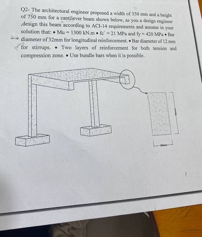 =
=======
==
Q2- The architectural engineer proposed a width of 350 mm and a height
of 750 mm for a cantilever beam shown below, as you a design engineer
,design this beam according to ACI-14 requirements and assume in your
solution that: Mu 1300 kN.m fc 21 MPa and fy 420 MPa Bar
diameter of 32mm for longitudinal reinforcement. Bar diameter of 12 mm
for stirrups. Two layers of reinforcement for both tension and
compression zone. ⚫Use bundle bars when it is possible.
350mm