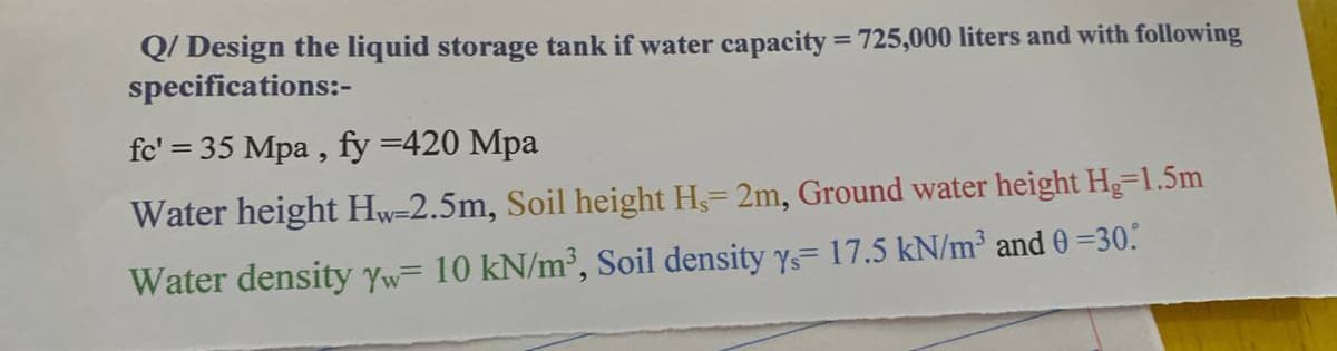 Q/ Design the liquid storage tank if water capacity = 725,000 liters and with following
specifications:-
==
fc' 35 Mpa, fy =420 Mpa
Water height Hw-2.5m, Soil height H,= 2m, Ground water height Hg=1.5m
Water density Yw= 10 kN/m³, Soil density y= 17.5 kN/m³ and 0 =30.