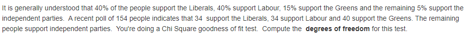 It is generally understood that 40% of the people support the Liberals, 40% support Labour, 15% support the Greens and the remaining 5% support the
independent parties. A recent poll of 154 people indicates that 34 support the Liberals, 34 support Labour and 40 support the Greens. The remaining
people support independent parties. You're doing a Chi Square goodness of fit test. Compute the degrees of freedom for this test.

