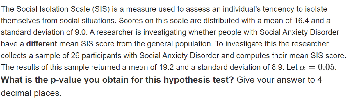 The Social Isolation Scale (SIS) is a measure used to assess an individual's tendency to isolate
themselves from social situations. Scores on this scale are distributed with a mean of 16.4 and a
standard deviation of 9.0. A researcher is investigating whether people with Social Anxiety Disorder
have a different mean SIS score from the general population. To investigate this the researcher
collects a sample of 26 participants with Social Anxiety Disorder and computes their mean SIS score.
The results of this sample returned a mean of 19.2 and a standard deviation of 8.9. Let a =
0.05.
What is the p-value you obtain for this hypothesis test? Give your answer to 4
decimal places.
