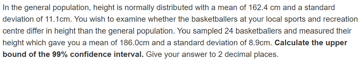 In the general population, height is normally distributed with a mean of 162.4 cm and a standard
deviation of 11.1cm. You wish to examine whether the basketballers at your local sports and recreation
centre differ in height than the general population. You sampled 24 basketballers and measured their
height which gave you a mean of 186.0cm and a standard deviation of 8.9cm. Calculate the upper
bound of the 99% confidence interval. Give your answer to 2 decimal places.
