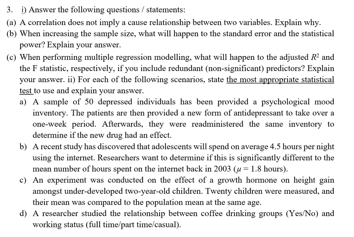 3. i) Answer the following questions / statements:
(a) A correlation does not imply a cause relationship between two variables. Explain why.
(b) When increasing the sample size, what will happen to the standard error and the statistical
power? Explain your answer.
(c) When performing multiple regression modelling, what will happen to the adjusted R² and
the F statistic, respectively, if you include redundant (non-significant) predictors? Explain
your answer. ii) For each of the following scenarios, state the most appropriate statistical
test to use and explain your answer.
a) A sample of 50 depressed individuals has been provided a psychological mood
inventory. The patients are then provided a new form of antidepressant to take over a
one-week period. Afterwards, they were readministered the same inventory to
determine if the new drug had an effect.
b) A recent study has discovered that adolescents will spend on average 4.5 hours per night
using the internet. Researchers want to determine if this is significantly different to the
mean number of hours spent on the internet back in 2003 (u = 1.8 hours).
c) An experiment was conducted on the effect of a growth hormone on height gain
amongst under-developed two-year-old children. Twenty children were measured, and
their mean was compared to the population mean at the same age.
d) A researcher studied the relationship between coffee drinking groups (Yes/No) and
working status (full time/part time/casual).