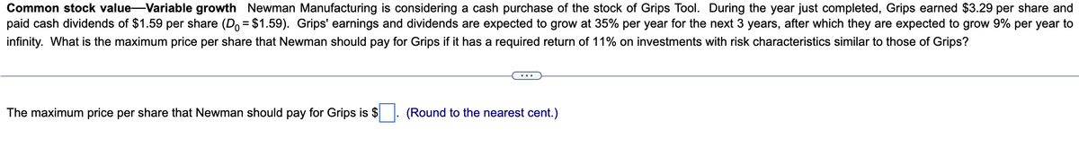 Common stock value-Variable growth Newman Manufacturing is considering a cash purchase of the stock of Grips Tool. During the year just completed, Grips earned $3.29 per share and
paid cash dividends of $1.59 per share (D = $1.59). Grips' earnings and dividends are expected to grow at 35% per year for the next 3 years, after which they are expected to grow 9% per year to
infinity. What is the maximum price per share that Newman should pay for Grips if it has a required return of 11% on investments with risk characteristics similar to those of Grips?
The maximum price per share that Newman should pay for Grips is $
(Round to the nearest cent.)