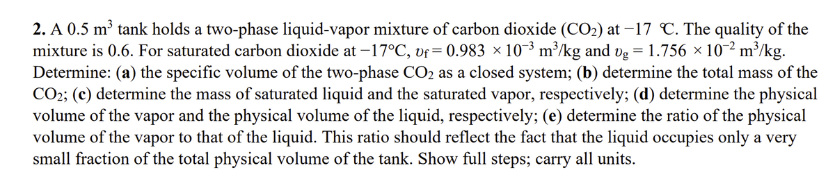 2. A 0.5 m³ tank holds a two-phase liquid-vapor mixture of carbon dioxide (CO₂) at -17 °C. The quality of the
mixture is 0.6. For saturated carbon dioxide at −17°C, vƒ= 0.983 × 10¯³ m³/kg and vg = 1.756 × 10-² m³/kg.
Determine: (a) the specific volume of the two-phase CO2 as a closed system; (b) determine the total mass of the
CO2; (c) determine the mass of saturated liquid and the saturated vapor, respectively; (d) determine the physical
volume of the vapor and the physical volume of the liquid, respectively; (e) determine the ratio of the physical
volume of the vapor to that of the liquid. This ratio should reflect the fact that the liquid occupies only a very
small fraction of the total physical volume of the tank. Show full steps; carry all units.