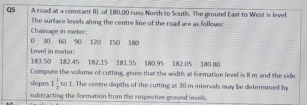 Q5
A road at a constant RL of 180.00 runs North to South. The ground East to West is level.
The surface levels along the centre line of the road are as follows:
Chainage in meter:
0 30 60 90 120 150 180
Level in meter:
183.50 182.45 182.15 181.55 180.95 182.05
180.80
Compute the volume of cutting, given that the width at formation level is 8 m and the side
slopes 1 to 1. The centre depths of the cutting at 30 m intervals may be determined by
subtracting the formation from the respective ground levels.
AC