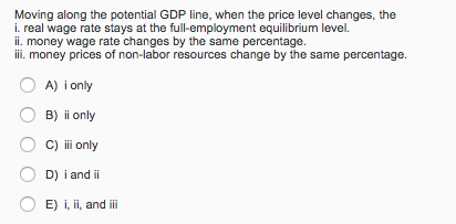 Moving along the potential GDP line, when the price level changes, the
i. real wage rate stays at the full-employment equilibrium level.
ii. money wage rate changes by the same percentage.
iii. money prices of non-labor resources change by the same percentage.
A) i only
B) ii only
C) iii only
D) i and ii
E) i, ii, and iii