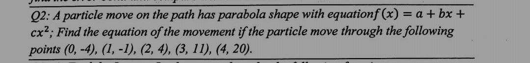 Q2: A particle move on the path has parabola shape with equationf(x) = a + bx +
cx²; Find the equation of the movement if the particle move through the following
points (0, -4), (1, -1), (2, 4), (3, 11), (4, 20).