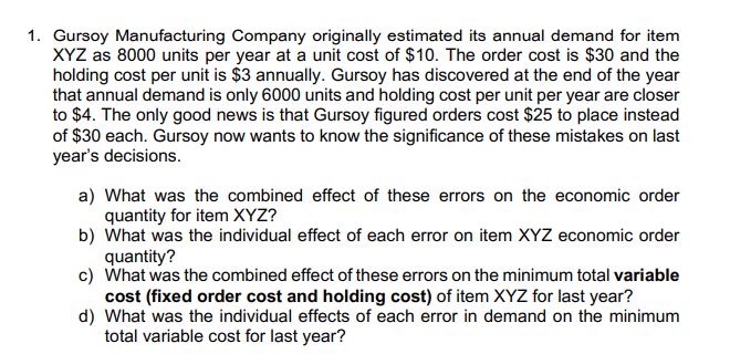 1. Gursoy Manufacturing Company originally estimated its annual demand for item
XYZ as 8000 units per year at a unit cost of $10. The order cost is $30 and the
holding cost per unit is $3 annually. Gursoy has discovered at the end of the year
that annual demand is only 6000 units and holding cost per unit per year are closer
to $4. The only good news is that Gursoy figured orders cost $25 to place instead
of $30 each. Gursoy now wants to know the significance of these mistakes on last
year's decisions.
a) What was the combined effect of these errors on the economic order
quantity for item XYZ?
b) What was the individual effect of each error on item XYZ economic order
quantity?
c) What was the combined effect of these errors on the minimum total variable
cost (fixed order cost and holding cost) of item XYZ for last year?
d) What was the individual effects of each error in demand on the minimum
total variable cost for last year?