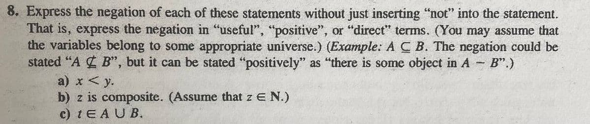 8. Express the negation of each of these statements without just inserting "not" into the statement.
That is, express the negation in "useful", "positive", or "direct" terms. (You may assume that
the variables belong to some appropriate universe.) (Example: A C B. The negation could be
stated "AB", but it can be stated "positively" as "there is some object in A - B".)
a) x < y.
b) z is composite. (Assume that z E N.)
c) tEAUB.