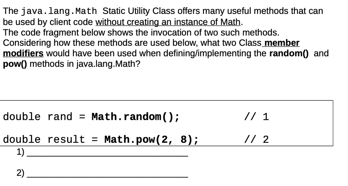 The java.lang. Math Static Utility Class offers many useful methods that can
be used by client code without creating an instance of Math.
The code fragment below shows the invocation of two such methods.
Considering how these methods are used below, what two Class member
modifiers would have been used when defining/implementing the random() and
pow() methods in java.lang. Math?
double rand = Math.random();
double result = Math.pow(2, 8);
1)
2)
// 1
// 2