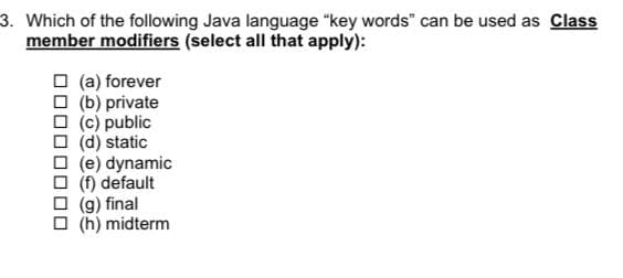 3. Which of the following Java language "key words" can be used as Class
member modifiers (select all that apply):
(a) forever
(b) private
□ (c) public
☐ (d) static
(e) dynamic
(f) default
(g) final
(h) midterm
