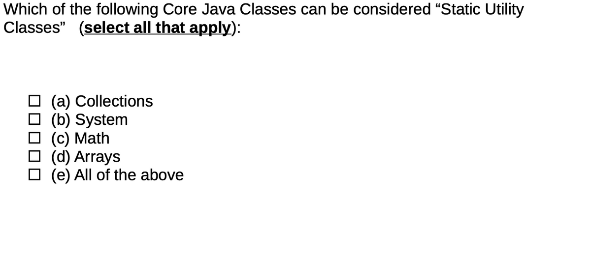 Which of the following Core Java Classes can be considered "Static Utility
Classes" (select all that apply):
(a) Collections
□ (b) System
(c) Math
□ (d) Arrays
(e) All of the above