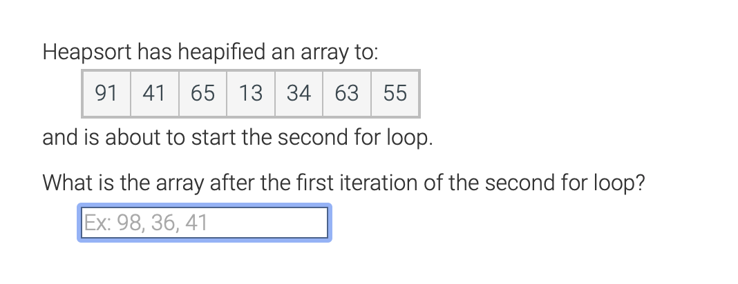 Heapsort has heapified an array to:
91 41
13 34 63 55
and is about to start the second for loop.
What is the array after the first iteration of the second for loop?
Ex: 98, 36, 41

