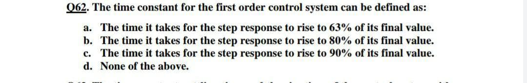 062. The time constant for the first order control system can be defined as:
a. The time it takes for the step response to rise to 63% of its final value.
b. The time it takes for the step response to rise to 80% of its final value.
c. The time it takes for the step response to rise to 90% of its final value.
d. None of the above.

