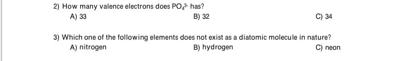 2) How many valence electrons does PO,- has?
A) 33
B) 32
C) 34
3) Which one of the following elements does not exist as a diatomic molecule in nature?
A) nitrogen
B) hydrogen
C) neon
