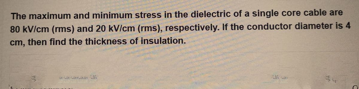 The maximum and minimum stress in the dielectric of a single core cable are
80 kV/cm (rms) and 20 kV/cm (rms), respectively. If the conductor diameter is 4
cm, then find the thickness of insulation.
PILDILDHODILS
1.5
5