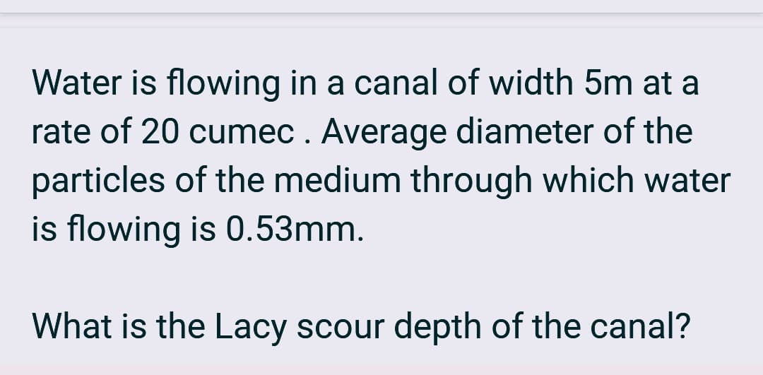Water is flowing in a canal of width 5m at a
rate of 20 cumec. Average diameter of the
particles of the medium through which water
is flowing is 0.53mm.
What is the Lacy scour depth of the canal?