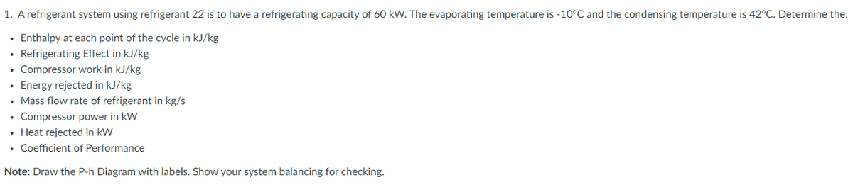 1. A refrigerant system using refrigerant 22 is to have a refrigerating capacity of 60 kW. The evaporating temperature is -10°C and the condensing temperature is 42°C. Determine the:
• Enthalpy at each point of the cycle in kJ/kg
• Refrigerating Effect in kJ/kg
Compressor work in kJ/kg
• Energy rejected in kJ/kg
• Mass flow rate of refrigerant in kg/s
• Compressor power in kW
• Heat rejected in kW
• Coefficient of Performance
Note: Draw the P-h Diagram with labels. Show your system balancing for checking.